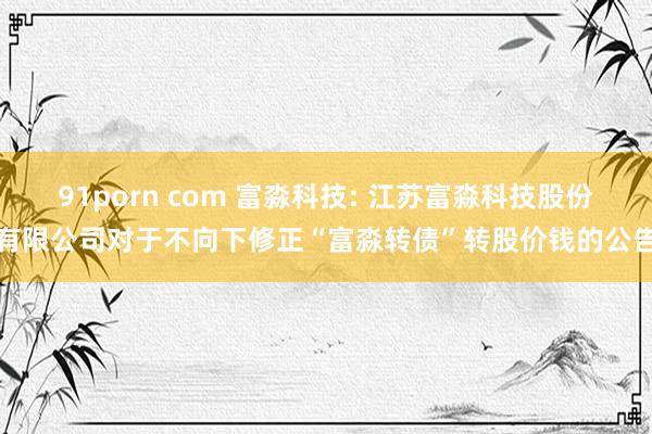 91porn com 富淼科技: 江苏富淼科技股份有限公司对于不向下修正“富淼转债”转股价钱的公告