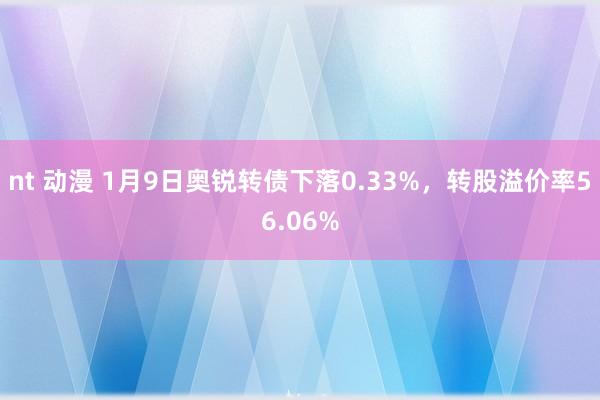 nt 动漫 1月9日奥锐转债下落0.33%，转股溢价率56.06%