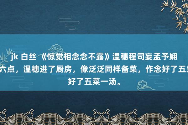 jk 白丝 《惊觉相念念不露》温穗程司妄孟予娴演义：六点，温穗进了厨房，像泛泛同样备菜，作念好了五菜一汤。