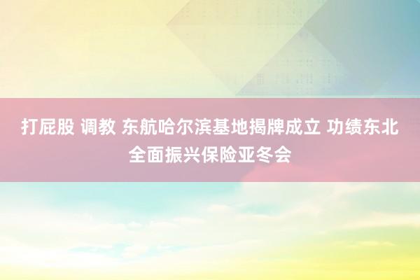 打屁股 调教 东航哈尔滨基地揭牌成立 功绩东北全面振兴保险亚冬会