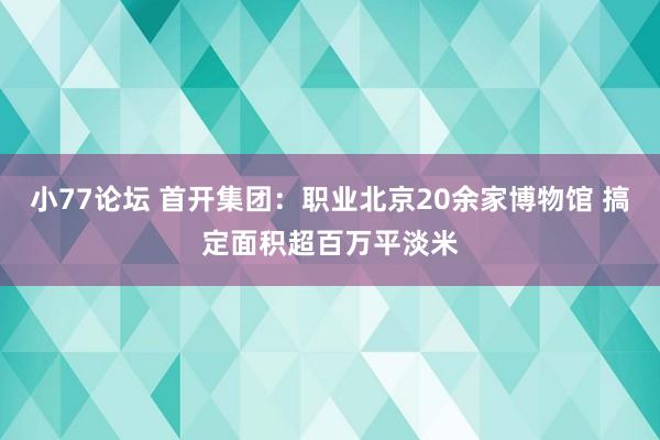 小77论坛 首开集团：职业北京20余家博物馆 搞定面积超百万平淡米