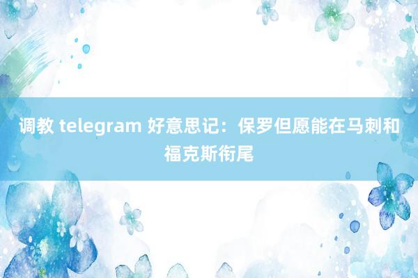 调教 telegram 好意思记：保罗但愿能在马刺和福克斯衔尾