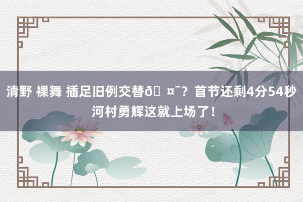 清野 裸舞 插足旧例交替🤯？首节还剩4分54秒 河村勇辉这就上场了！