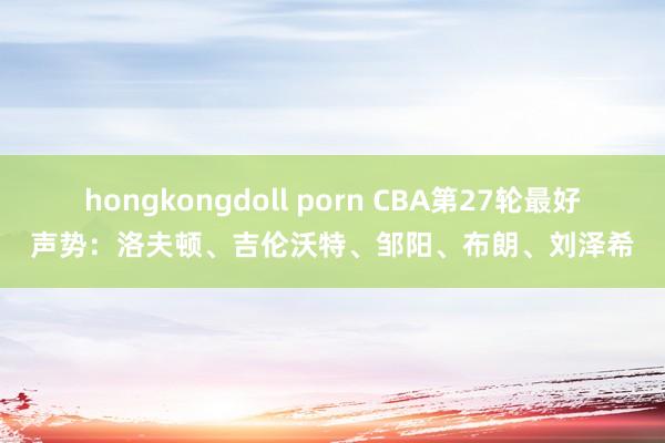 hongkongdoll porn CBA第27轮最好声势：洛夫顿、吉伦沃特、邹阳、布朗、刘泽希