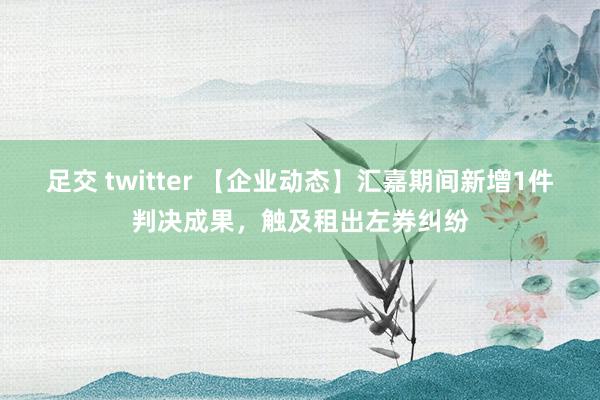 足交 twitter 【企业动态】汇嘉期间新增1件判决成果，触及租出左券纠纷