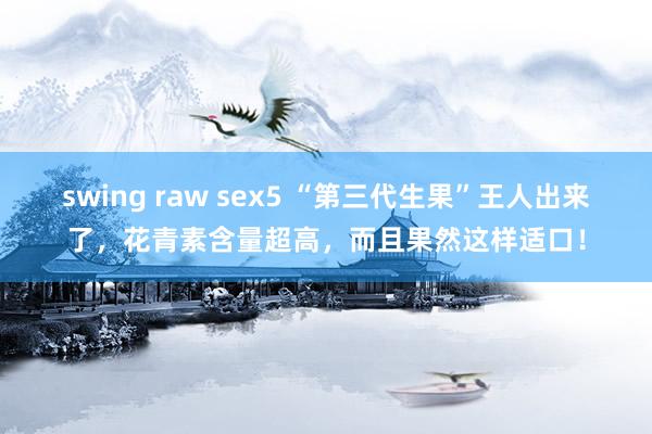 swing raw sex5 “第三代生果”王人出来了，花青素含量超高，而且果然这样适口！