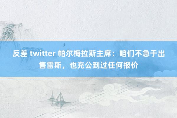 反差 twitter 帕尔梅拉斯主席：咱们不急于出售雷斯，也充公到过任何报价