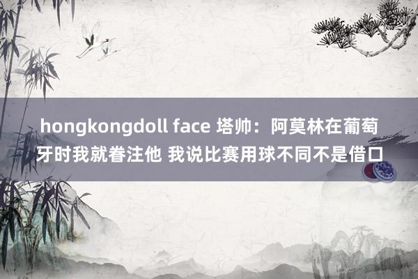 hongkongdoll face 塔帅：阿莫林在葡萄牙时我就眷注他 我说比赛用球不同不是借口