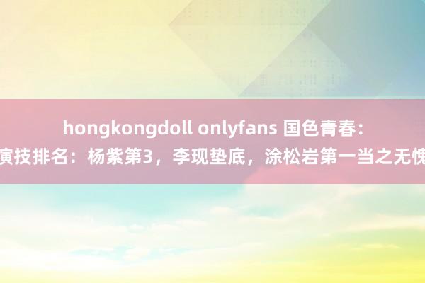 hongkongdoll onlyfans 国色青春：演技排名：杨紫第3，李现垫底，涂松岩第一当之无愧