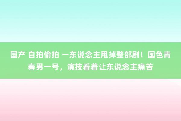 国产 自拍偷拍 一东说念主甩掉整部剧！国色青春男一号，演技看着让东说念主痛苦