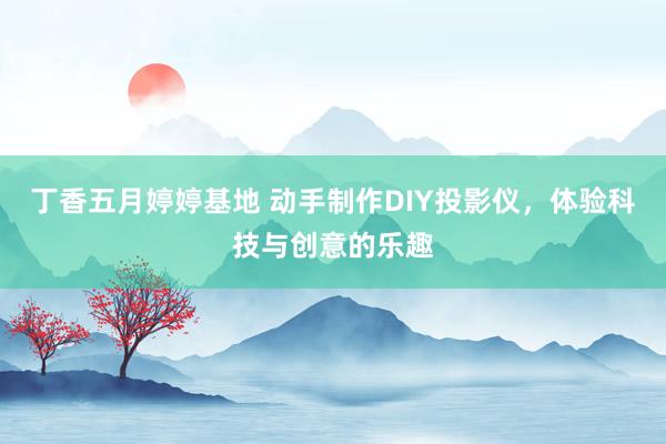 丁香五月婷婷基地 动手制作DIY投影仪，体验科技与创意的乐趣