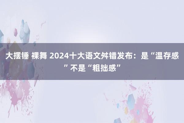 大摆锤 裸舞 2024十大语文舛错发布：是“温存感”不是“粗拙感”