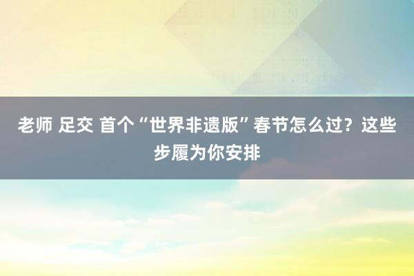 老师 足交 首个“世界非遗版”春节怎么过？这些步履为你安排