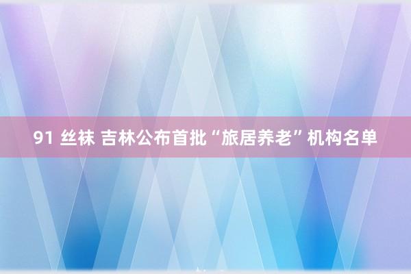 91 丝袜 吉林公布首批“旅居养老”机构名单