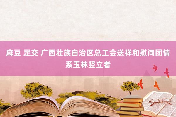 麻豆 足交 广西壮族自治区总工会送祥和慰问团情系玉林竖立者