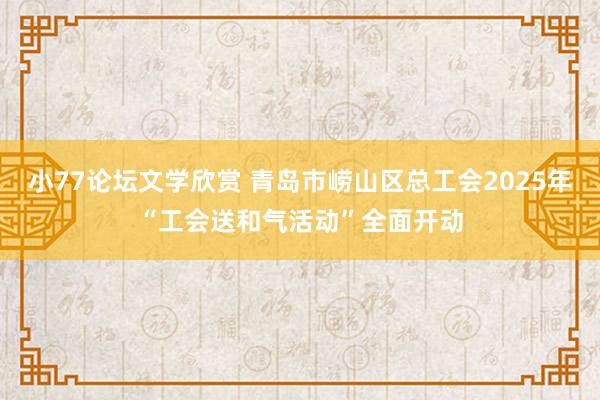 小77论坛文学欣赏 青岛市崂山区总工会2025年“工会送和气活动”全面开动