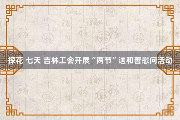 探花 七天 吉林工会开展“两节”送和善慰问活动