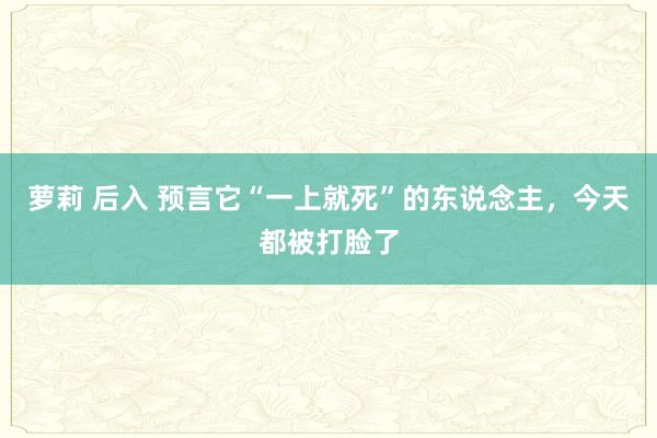 萝莉 后入 预言它“一上就死”的东说念主，今天都被打脸了