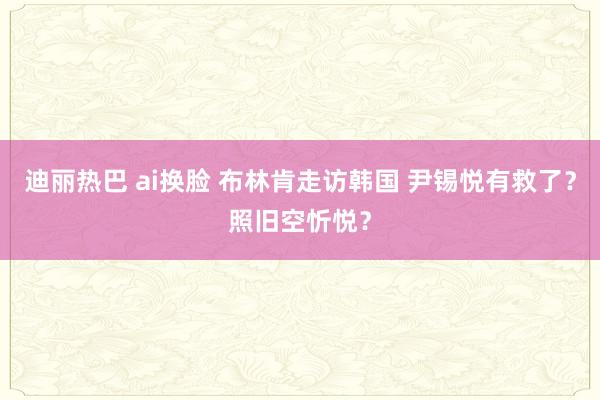 迪丽热巴 ai换脸 布林肯走访韩国 尹锡悦有救了？照旧空忻悦？