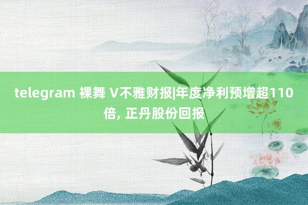 telegram 裸舞 V不雅财报|年度净利预增超110倍， 正丹股份回报