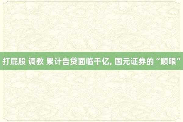 打屁股 调教 累计告贷面临千亿， 国元证券的“顺眼”