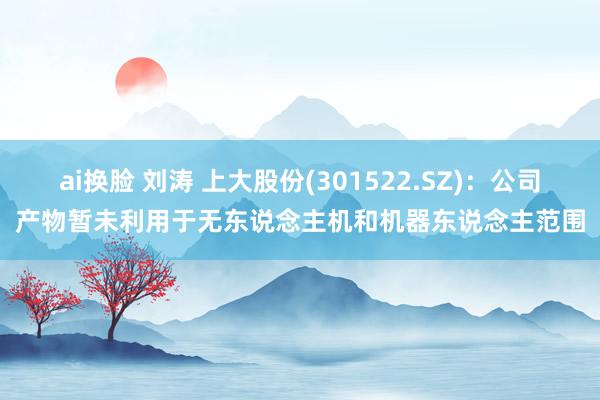 ai换脸 刘涛 上大股份(301522.SZ)：公司产物暂未利用于无东说念主机和机器东说念主范围