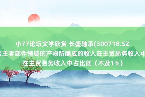 小77论坛文学欣赏 长盛轴承(300718.SZ)：诈欺于机器东谈主零部件领域的产物所酿成的收入在主贸易务收入中占比低（不及1%）