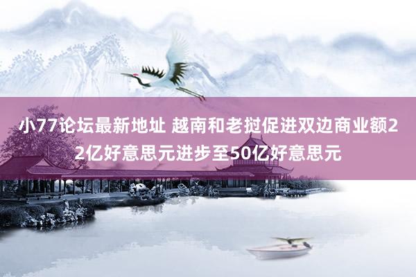 小77论坛最新地址 越南和老挝促进双边商业额22亿好意思元进步至50亿好意思元