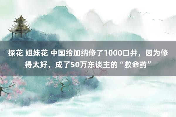 探花 姐妹花 中国给加纳修了1000口井，因为修得太好，成了50万东谈主的“救命药”