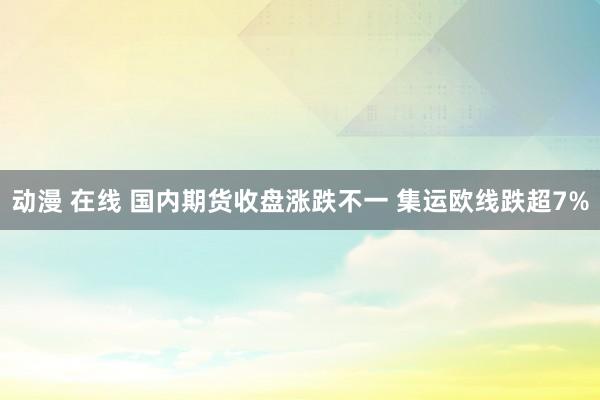 动漫 在线 国内期货收盘涨跌不一 集运欧线跌超7%