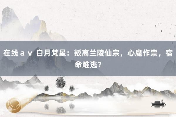 在线ａｖ 白月梵星：叛离兰陵仙宗，心魔作祟，宿命难逃？