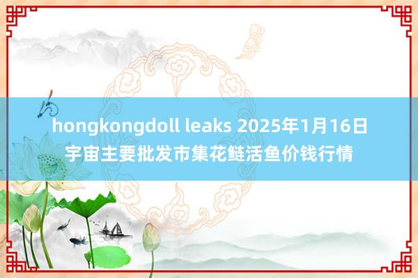 hongkongdoll leaks 2025年1月16日宇宙主要批发市集花鲢活鱼价钱行情