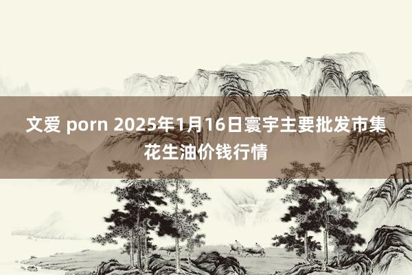 文爱 porn 2025年1月16日寰宇主要批发市集花生油价钱行情