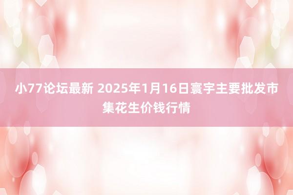 小77论坛最新 2025年1月16日寰宇主要批发市集花生价钱行情