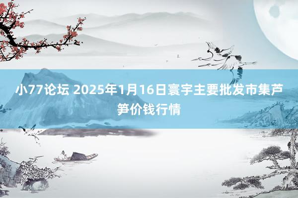 小77论坛 2025年1月16日寰宇主要批发市集芦笋价钱行情