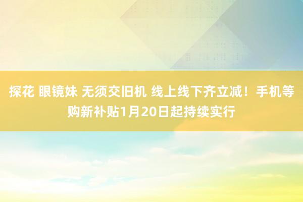 探花 眼镜妹 无须交旧机 线上线下齐立减！手机等购新补贴1月20日起持续实行