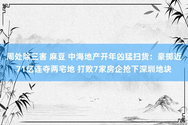 周处除三害 麻豆 中海地产开年凶猛扫货：豪掷近71亿连夺两宅地 打败7家房企抢下深圳地块